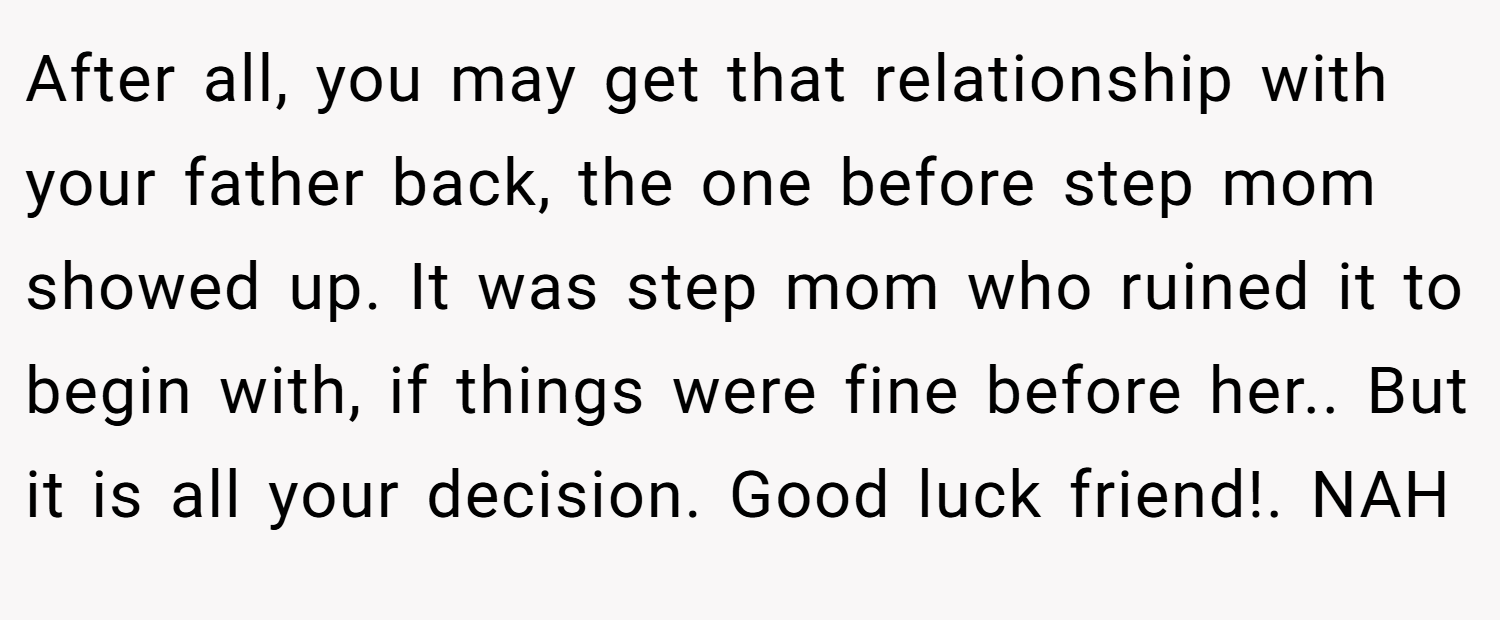 After all, you may get that relationship with your father back, the one before step mom showed up. It was step mom who ruined it to begin with, if things were fine before her.. But it is all your decision. Good luck friend!. NAH
