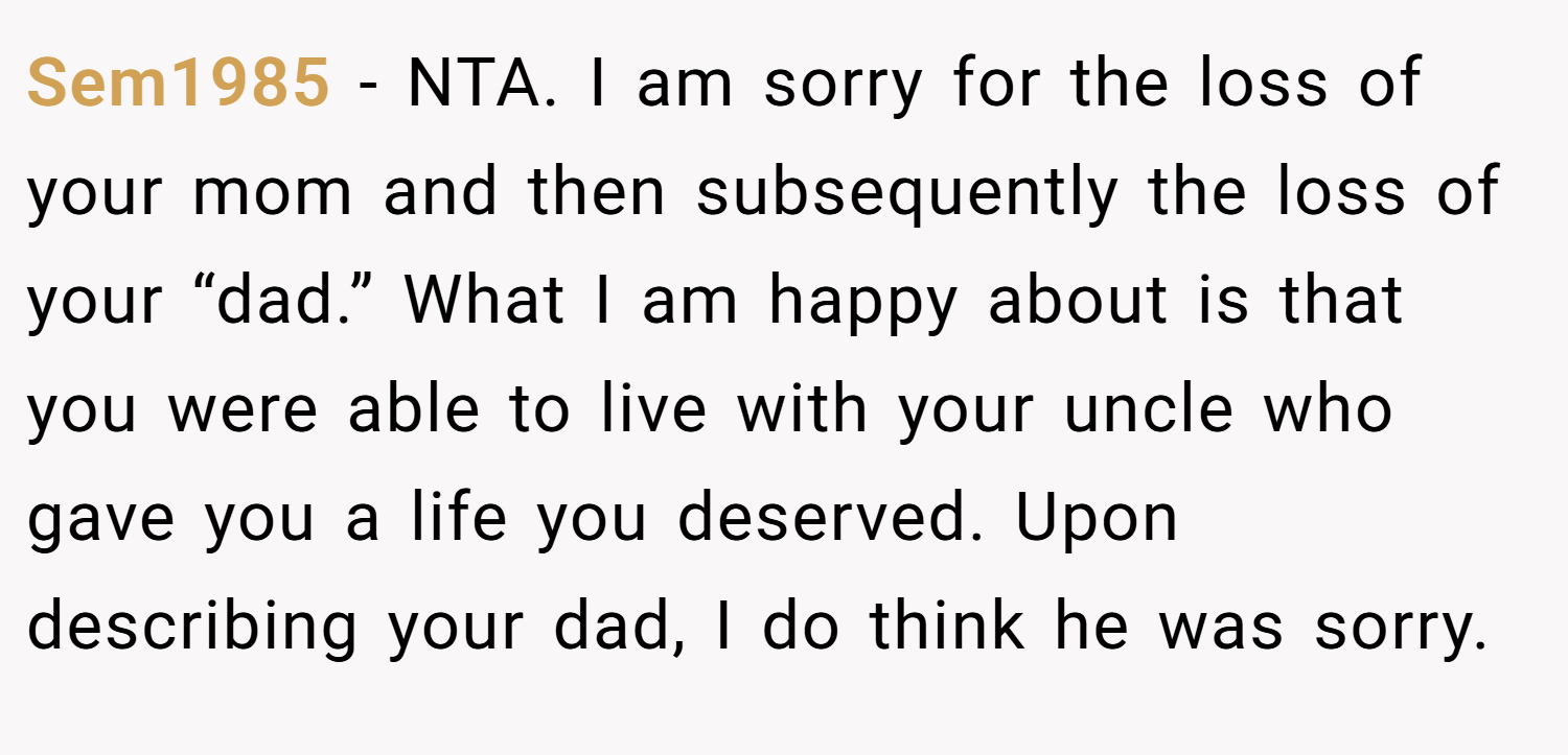 Sem1985 − NTA. I am sorry for the loss of your mom and then subsequently the loss of your “dad.” What I am happy about is that you were able to live with your uncle who gave you a life you deserved. Upon describing your dad, I do think he was sorry.