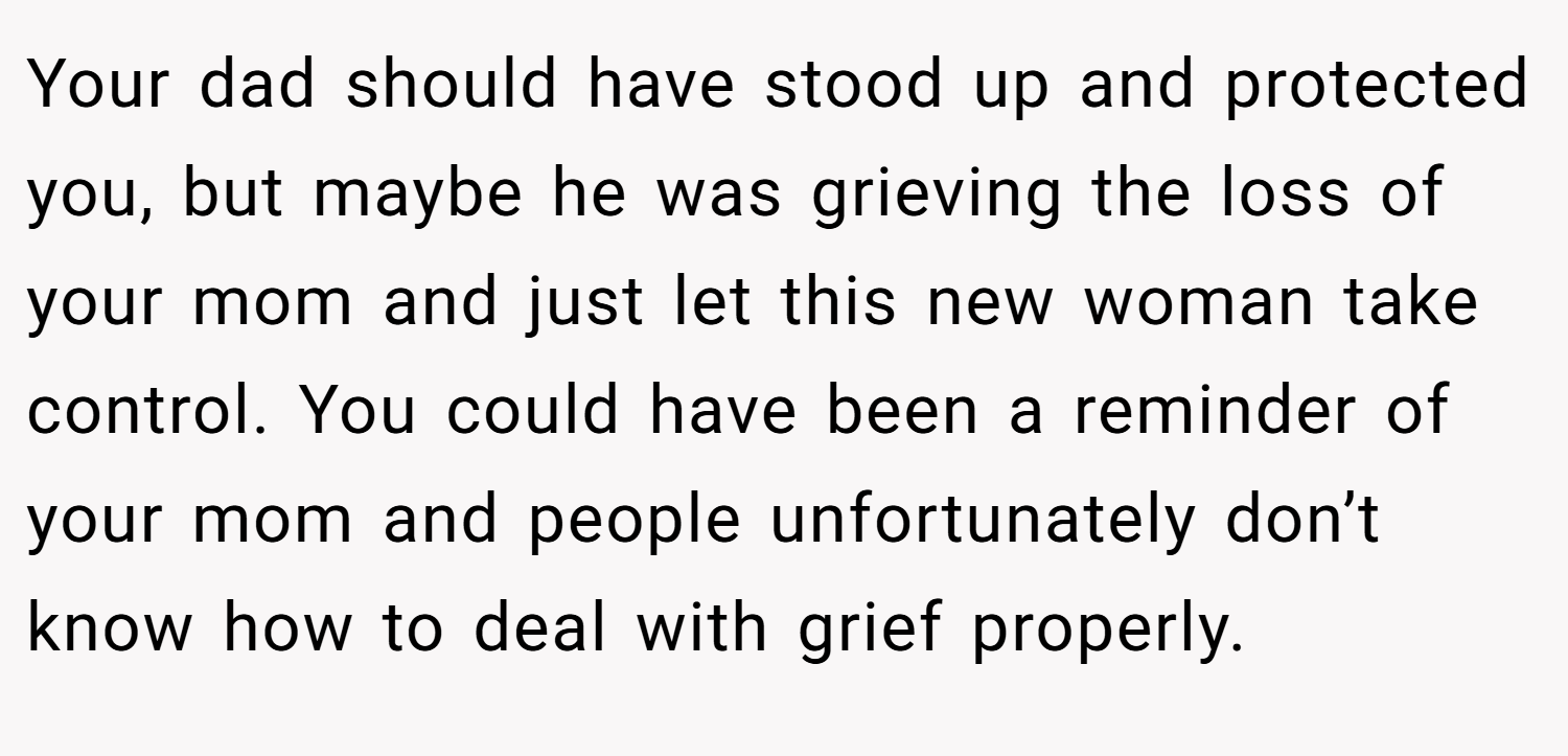 Your dad should have stood up and protected you, but maybe he was grieving the loss of your mom and just let this new woman take control. You could have been a reminder of your mom and people unfortunately don’t know how to deal with grief properly.