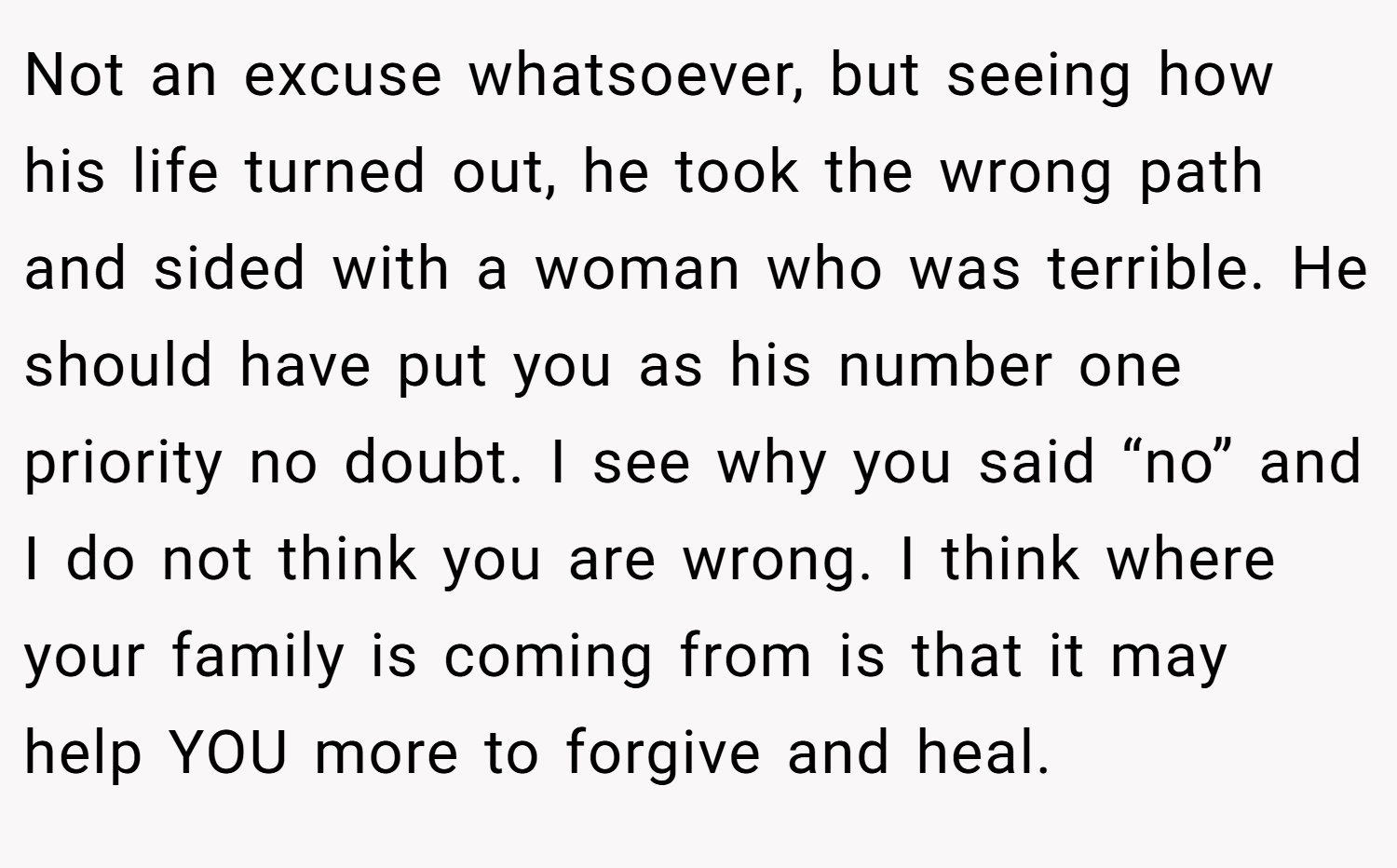 Not an excuse whatsoever, but seeing how his life turned out, he took the wrong path and sided with a woman who was terrible. He should have put you as his number one priority no doubt. I see why you said “no” and I do not think you are wrong. I think where your family is coming from is that it may help YOU more to forgive and heal.