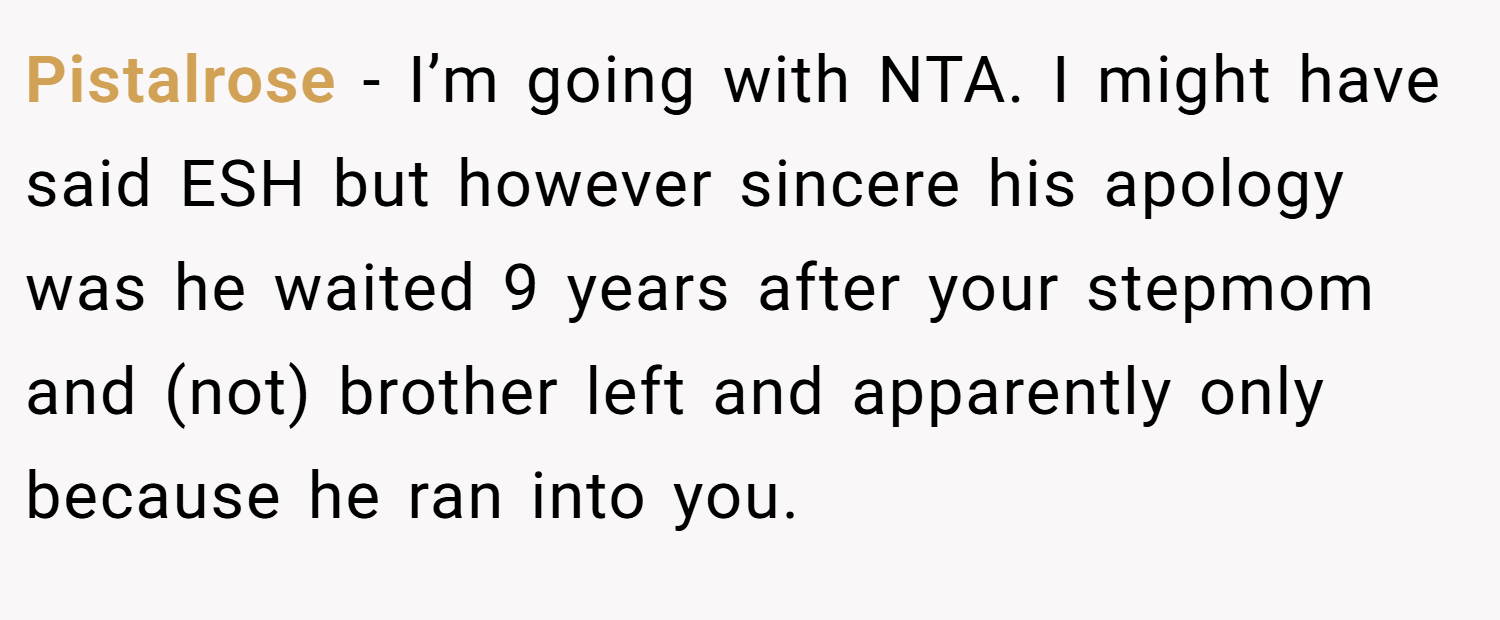 Pistalrose − I’m going with NTA. I might have said ESH but however sincere his apology was he waited 9 years after your stepmom and (not) brother left and apparently only because he ran into you.