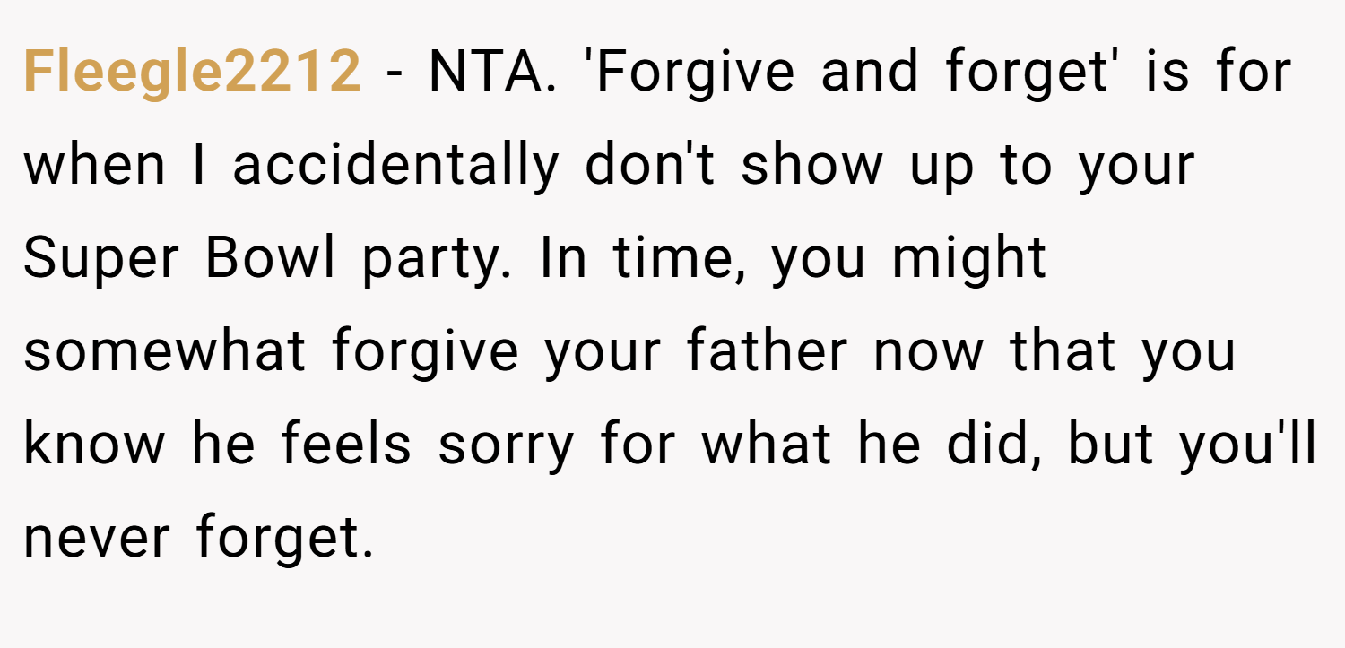 Fleegle2212 − NTA. 'Forgive and forget' is for when I accidentally don't show up to your Super Bowl party. In time, you might somewhat forgive your father now that you know he feels sorry for what he did, but you'll never forget.