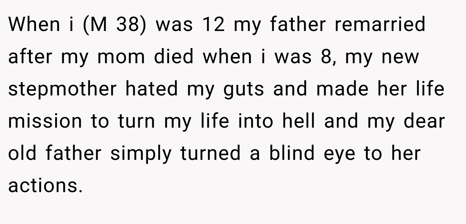 When i (M 38) was 12 my father remarried after my mom died when i was 8, my new stepmother hated my guts and made her life mission to turn my life into hell and my dear old father simply turned a blind eye to her actions.