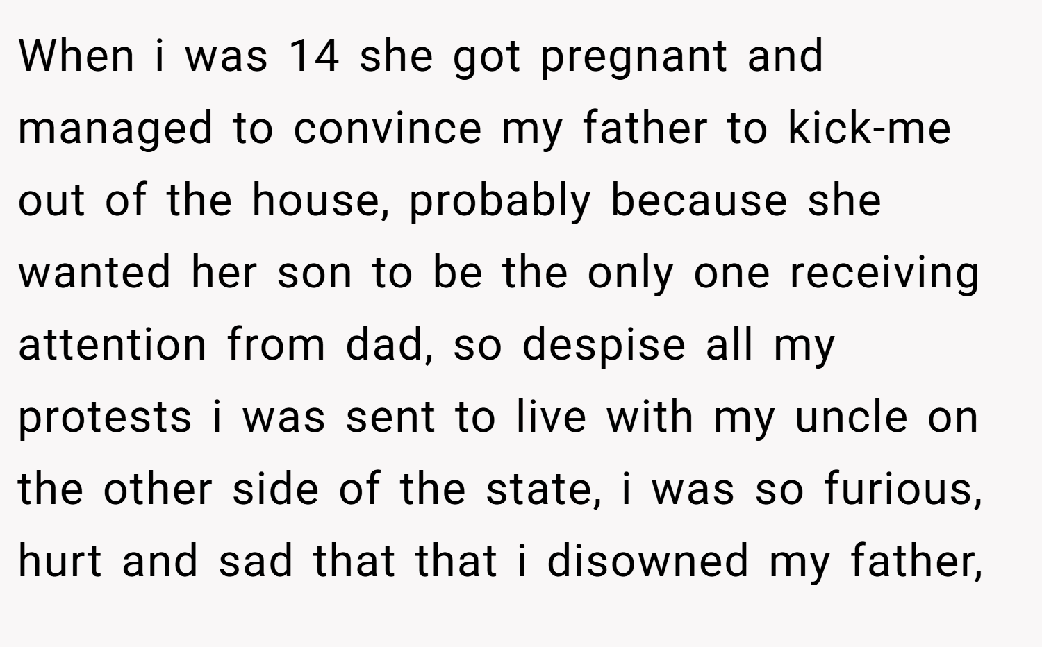 When i was 14 she got pregnant and managed to convince my father to kick-me out of the house, probably because she wanted her son to be the only one receiving attention from dad, so despise all my protests i was sent to live with my uncle on the other side of the state, i was so furious, hurt and sad that that i disowned my father,