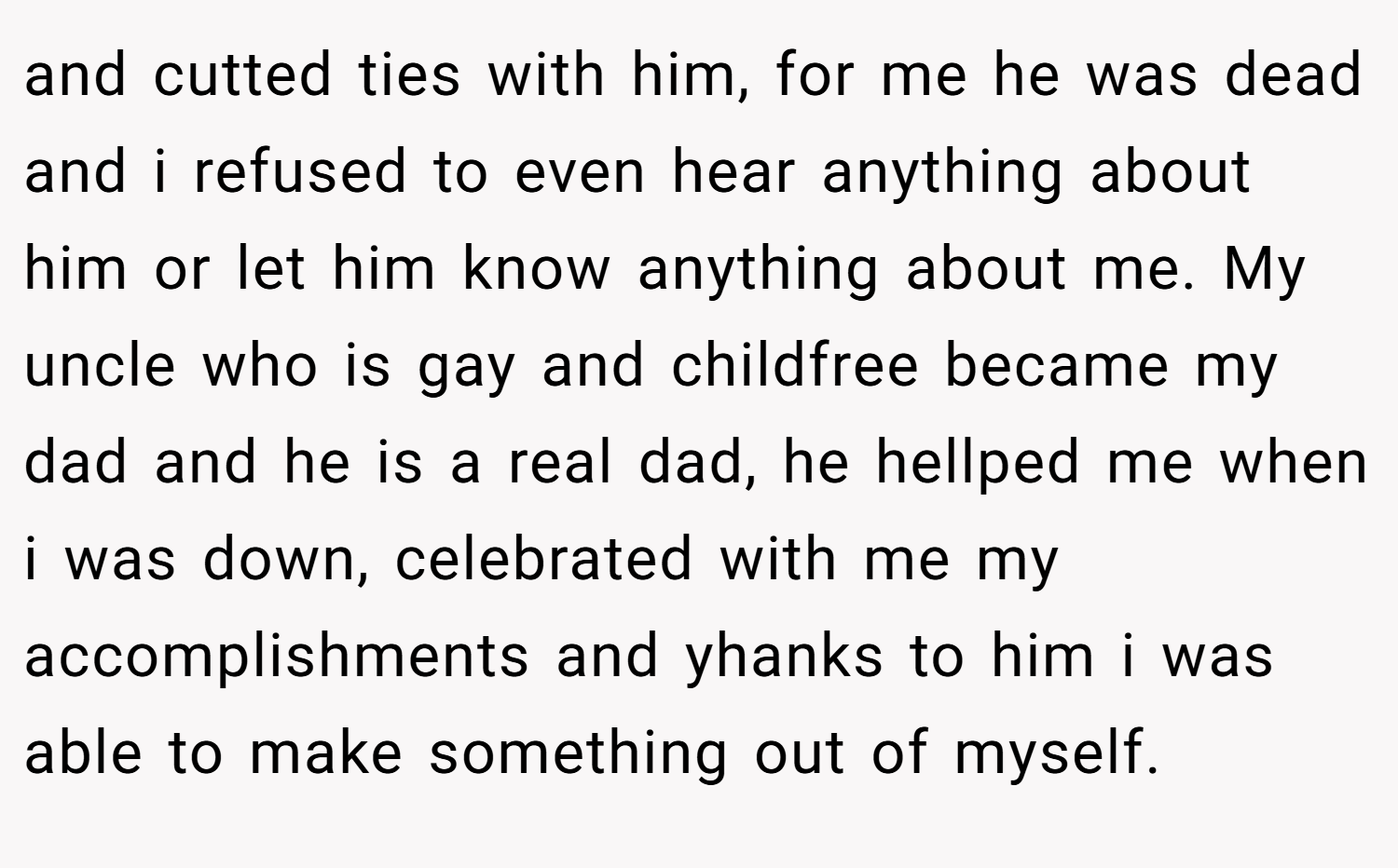 and cutted ties with him, for me he was dead and i refused to even hear anything about him or let him know anything about me. My uncle who is gay and childfree became my dad and he is a real dad, he hellped me when i was down, celebrated with me my accomplishments and yhanks to him i was able to make something out of myself.