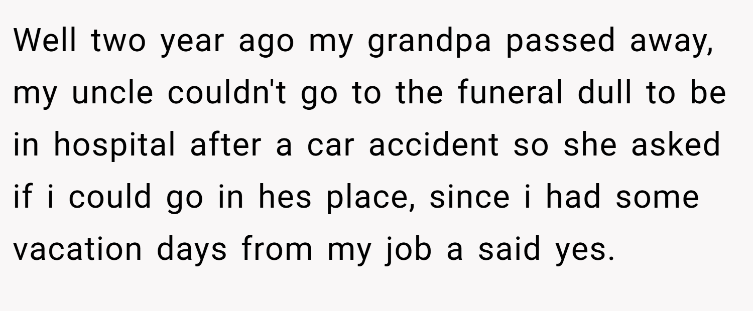 Well two year ago my grandpa passed away, my uncle couldn't go to the funeral dull to be in hospital after a car accident so she asked if i could go in hes place, since i had some vacation days from my job a said yes.
