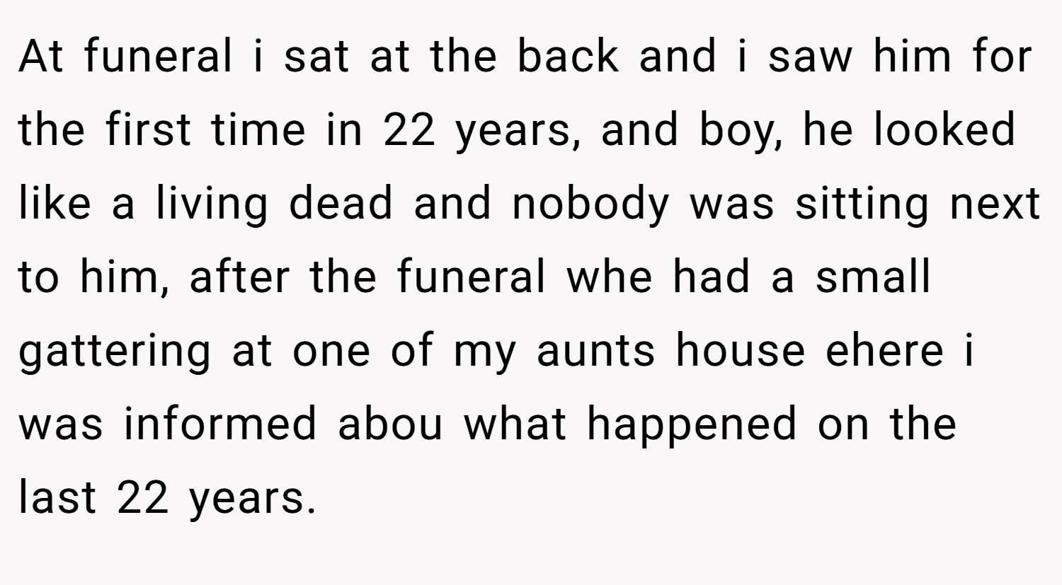 At funeral i sat at the back and i saw him for the first time in 22 years, and boy, he looked like a living dead and nobody was sitting next to him, after the funeral whe had a small gattering at one of my aunts house ehere i was informed abou what happened on the last 22 years.