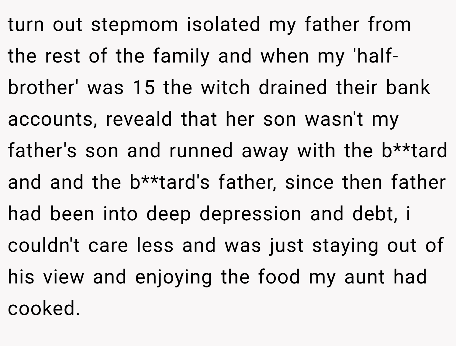 turn out stepmom isolated my father from the rest of the family and when my 'half-brother' was 15 the witch drained their bank accounts, reveald that her son wasn't my father's son and runned away with the b**tard and and the b**tard's father, since then father had been into deep depression and debt, i couldn't care less and was just staying out of his view and enjoying the food my aunt had cooked.
