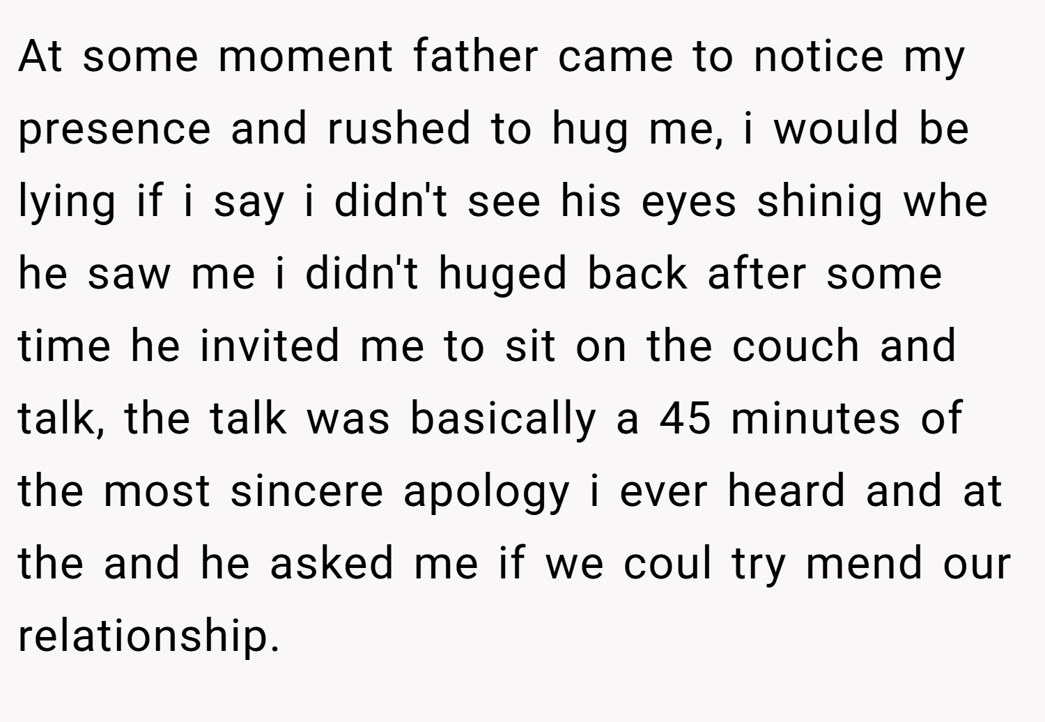 At some moment father came to notice my presence and rushed to hug me, i would be lying if i say i didn't see his eyes shinig whe he saw me i didn't huged back after some time he invited me to sit on the couch and talk, the talk was basically a 45 minutes of the most sincere apology i ever heard and at the and he asked me if we coul try mend our relationship.