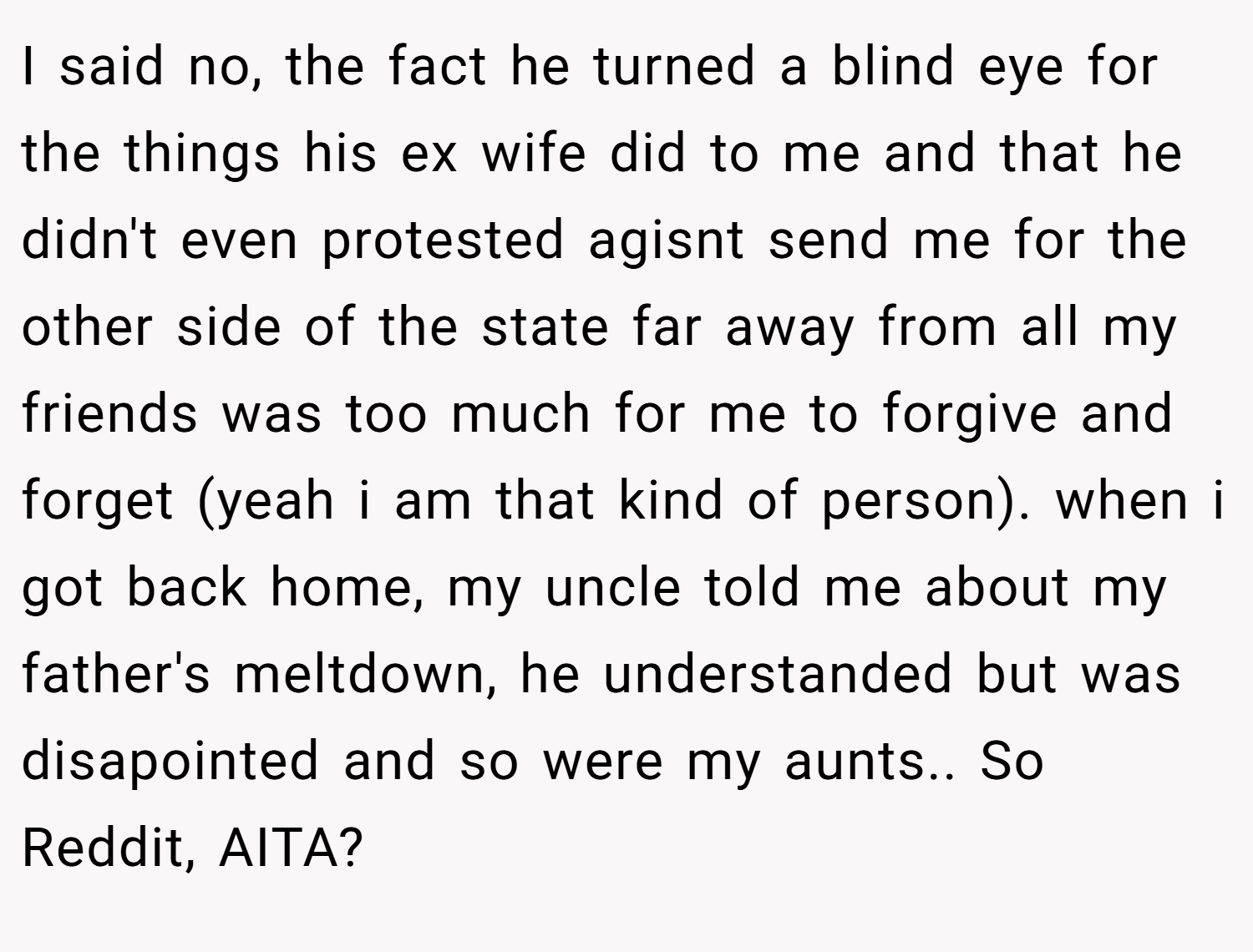 I said no, the fact he turned a blind eye for the things his ex wife did to me and that he didn't even protested agisnt send me for the other side of the state far away from all my friends was too much for me to forgive and forget (yeah i am that kind of person). when i got back home, my uncle told me about my father's meltdown, he understanded but was disapointed and so were my aunts.. So Reddit, AITA?