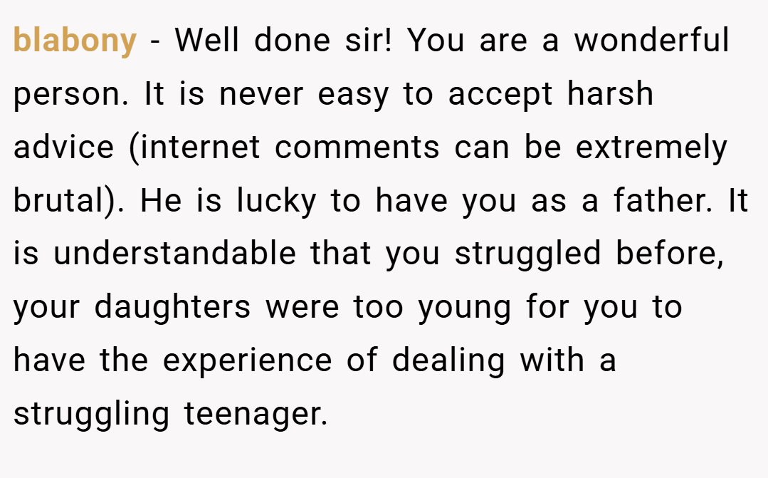 blabony − Well done sir! You are a wonderful person. It is never easy to accept harsh advice (internet comments can be extremely brutal). He is lucky to have you as a father. It is understandable that you struggled before, your daughters were too young for you to have the experience of dealing with a struggling teenager.