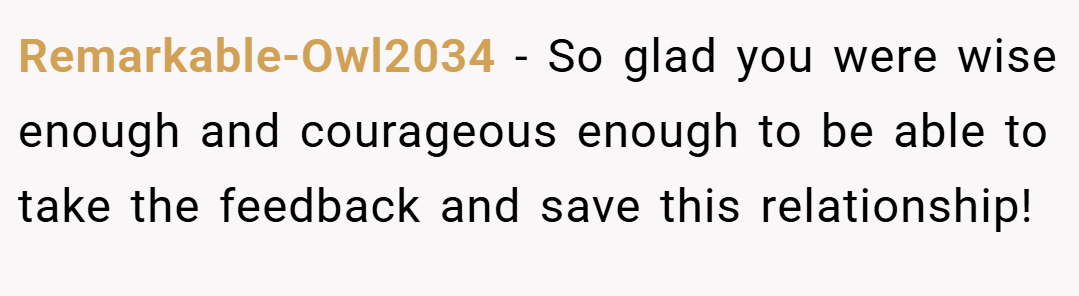 Remarkable-Owl2034 − So glad you were wise enough and courageous enough to be able to take the feedback and save this relationship!