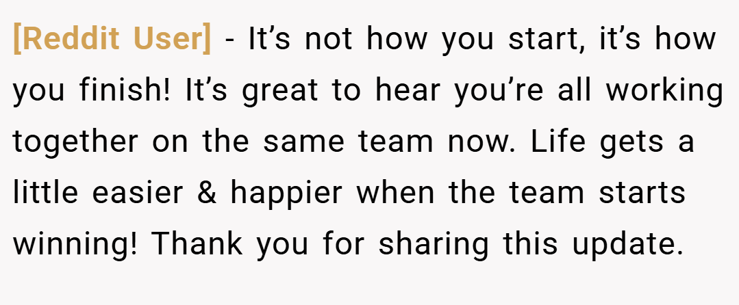 [Reddit User] − It’s not how you start, it’s how you finish! It’s great to hear you’re all working together on the same team now. Life gets a little easier & happier when the team starts winning! Thank you for sharing this update.
