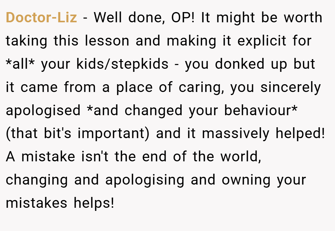 Doctor-Liz − Well done, OP! It might be worth taking this lesson and making it explicit for *all* your kids/stepkids - you donked up but it came from a place of caring, you sincerely apologised *and changed your behaviour* (that bit's important) and it massively helped! A mistake isn't the end of the world, changing and apologising and owning your mistakes helps!