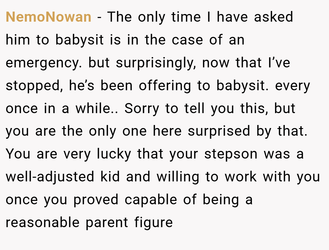 NemoNowan − The only time I have asked him to babysit is in the case of an emergency. but surprisingly, now that I’ve stopped, he’s been offering to babysit. every once in a while.. Sorry to tell you this, but you are the only one here surprised by that. You are very lucky that your stepson was a well-adjusted kid and willing to work with you once you proved capable of being a reasonable parent figure