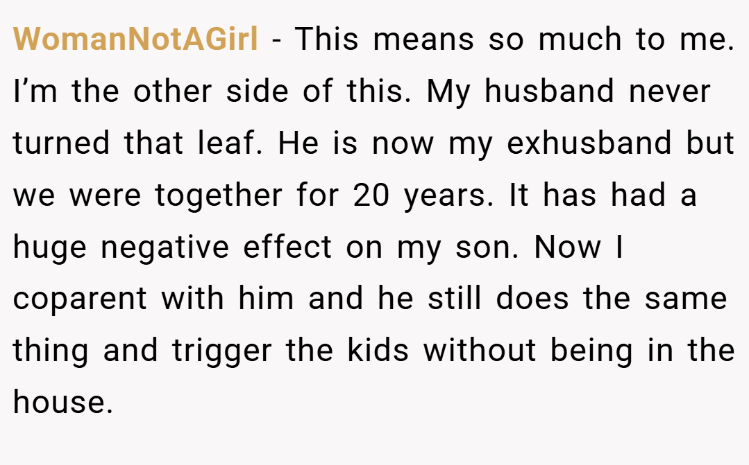 WomanNotAGirl − This means so much to me. I’m the other side of this. My husband never turned that leaf. He is now my exhusband but we were together for 20 years. It has had a huge negative effect on my son. Now I coparent with him and he still does the same thing and trigger the kids without being in the house.