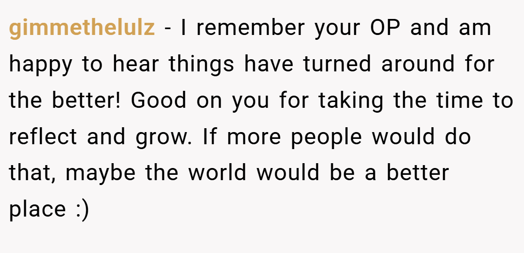 gimmethelulz − I remember your OP and am happy to hear things have turned around for the better! Good on you for taking the time to reflect and grow. If more people would do that, maybe the world would be a better place :)