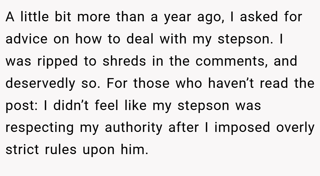 A little bit more than a year ago, I asked for advice on how to deal with my stepson. I was ripped to shreds in the comments, and deservedly so. For those who haven’t read the post: I didn’t feel like my stepson was respecting my authority after I imposed overly strict rules upon him.