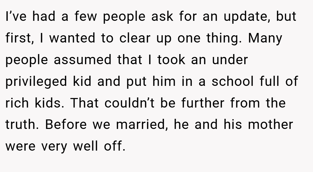 I’ve had a few people ask for an update, but first, I wanted to clear up one thing. Many people assumed that I took an under privileged kid and put him in a school full of rich kids. That couldn’t be further from the truth. Before we married, he and his mother were very well off.