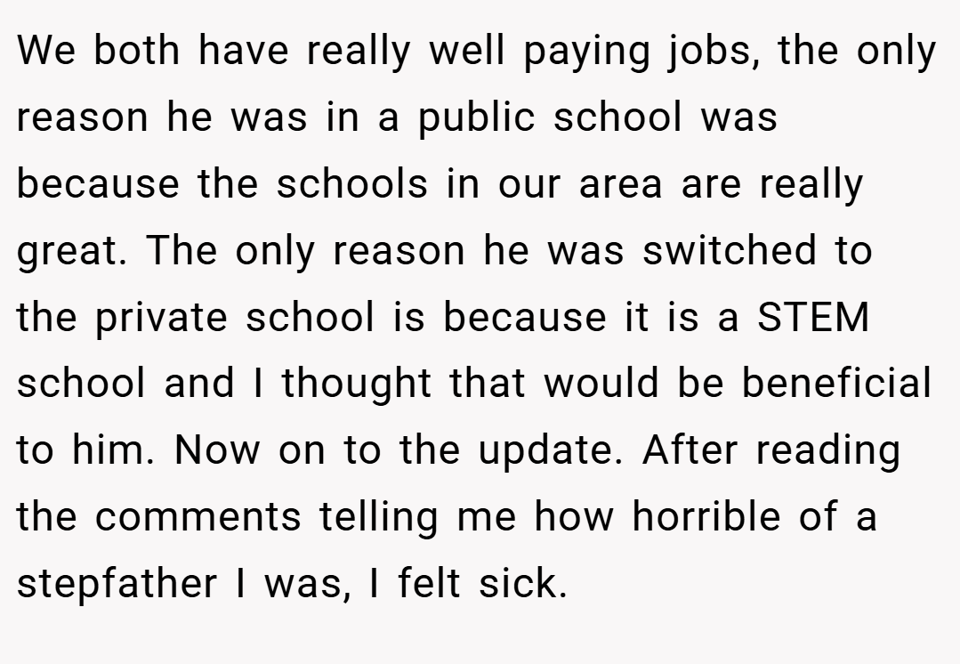 We both have really well paying jobs, the only reason he was in a public school was because the schools in our area are really great. The only reason he was switched to the private school is because it is a STEM school and I thought that would be beneficial to him. Now on to the update. After reading the comments telling me how horrible of a stepfather I was, I felt sick.