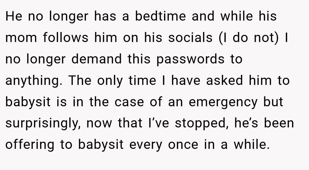 He no longer has a bedtime and while his mom follows him on his socials (I do not) I no longer demand this passwords to anything. The only time I have asked him to babysit is in the case of an emergency but surprisingly, now that I’ve stopped, he’s been offering to babysit every once in a while.