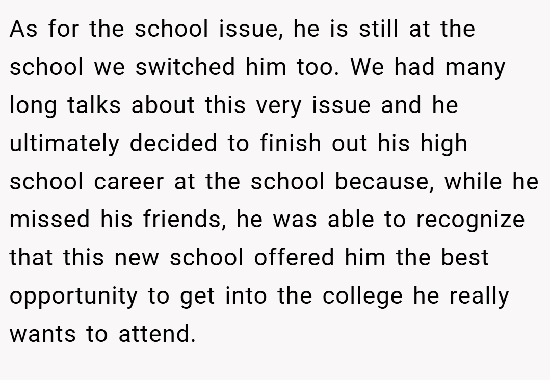 As for the school issue, he is still at the school we switched him too. We had many long talks about this very issue and he ultimately decided to finish out his high school career at the school because, while he missed his friends, he was able to recognize that this new school offered him the best opportunity to get into the college he really wants to attend.