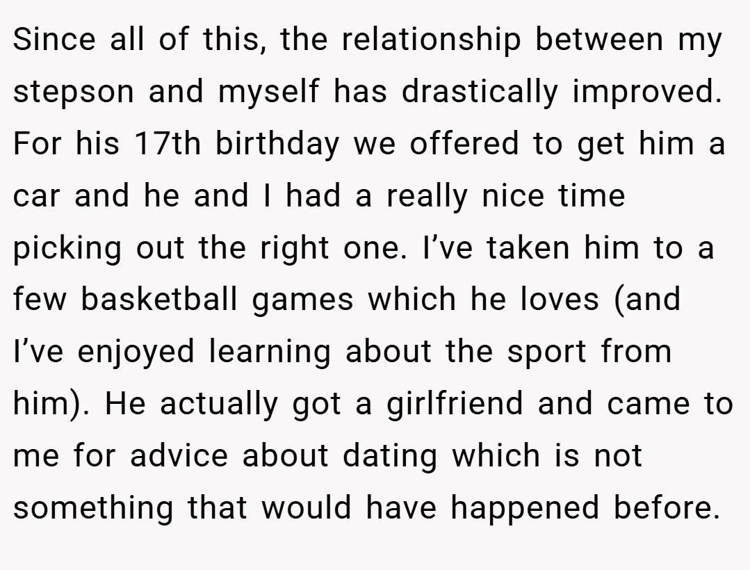 Since all of this, the relationship between my stepson and myself has drastically improved. For his 17th birthday we offered to get him a car and he and I had a really nice time picking out the right one. I’ve taken him to a few basketball games which he loves (and I’ve enjoyed learning about the sport from him). He actually got a girlfriend and came to me for advice about dating which is not something that would have happened before.