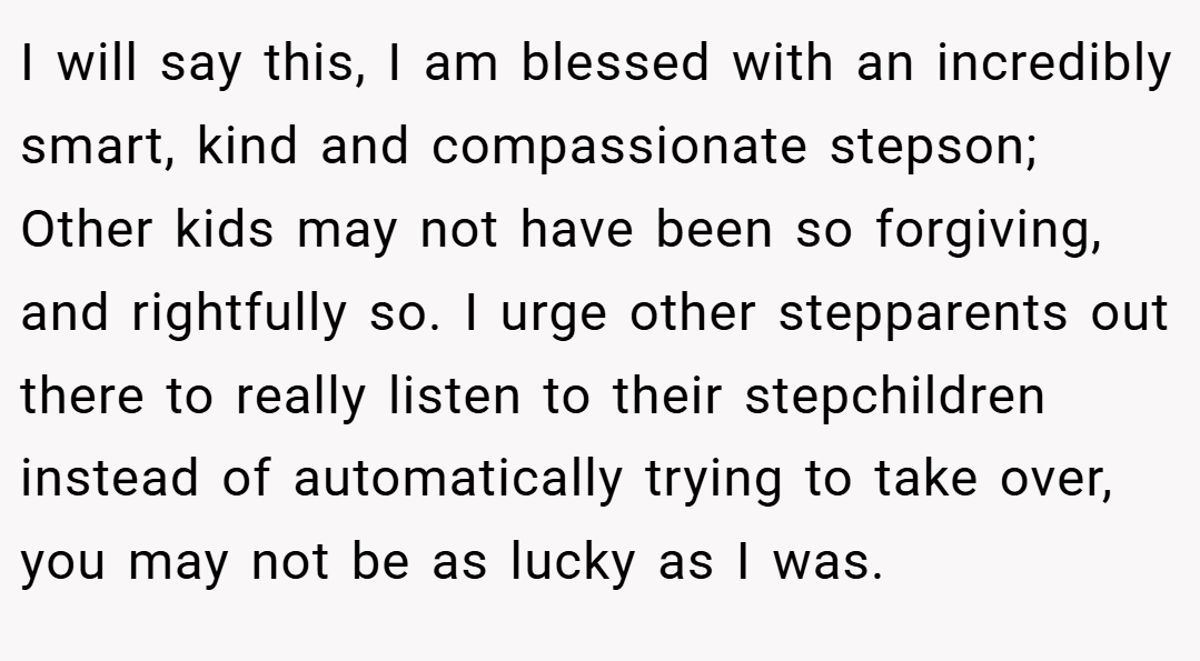 I will say this, I am blessed with an incredibly smart, kind and compassionate stepson; Other kids may not have been so forgiving, and rightfully so. I urge other stepparents out there to really listen to their stepchildren instead of automatically trying to take over, you may not be as lucky as I was.