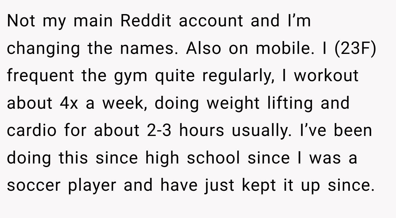 Not my main Reddit account and I’m changing the names. Also on mobile. I (23F) frequent the gym quite regularly, I workout about 4x a week, doing weight lifting and cardio for about 2-3 hours usually. I’ve been doing this since high school since I was a soccer player and have just kept it up since.