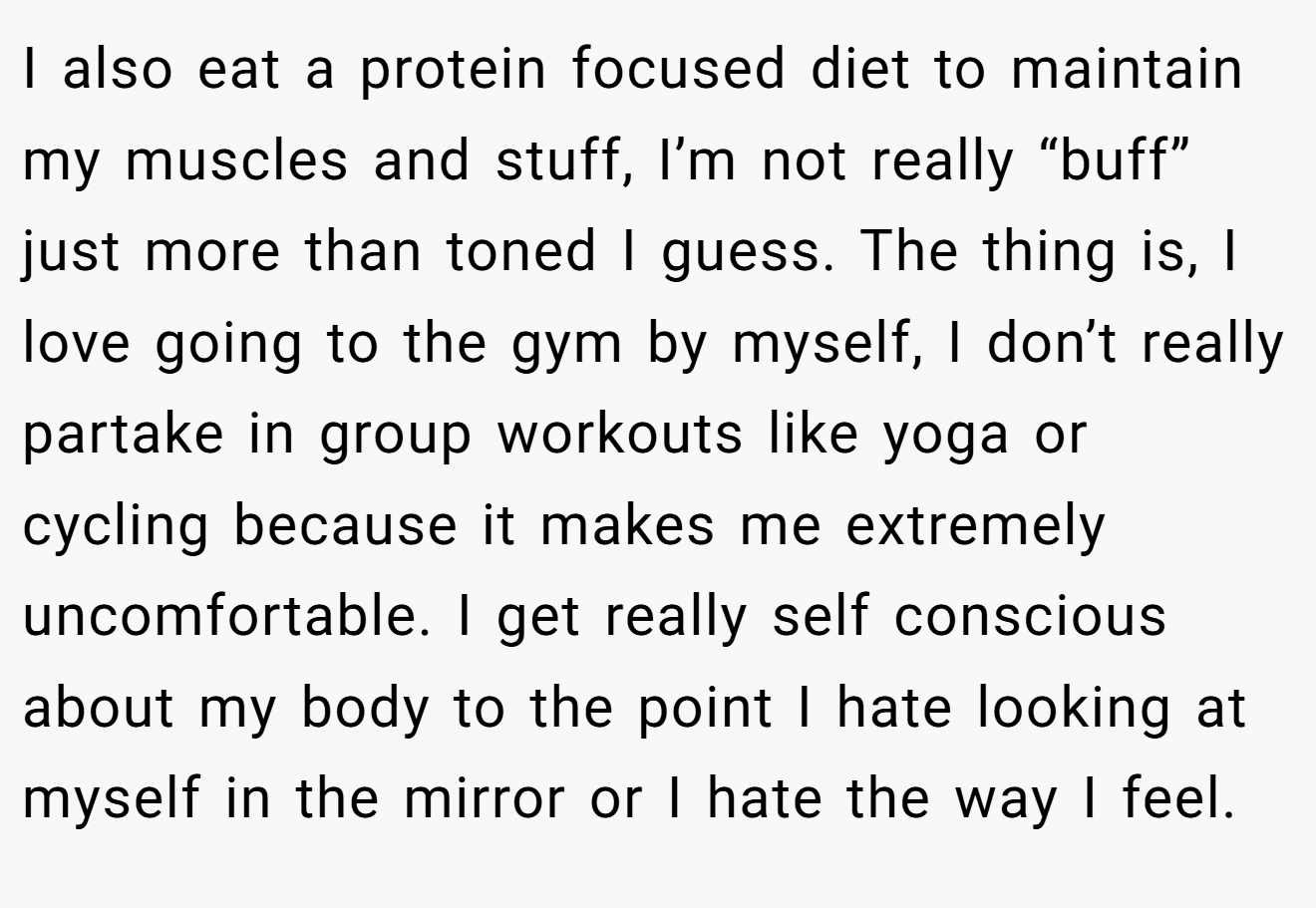 I also eat a protein focused diet to maintain my muscles and stuff, I’m not really “buff” just more than toned I guess. The thing is, I love going to the gym by myself, I don’t really partake in group workouts like yoga or cycling because it makes me extremely uncomfortable. I get really self conscious about my body to the point I hate looking at myself in the mirror or I hate the way I feel.