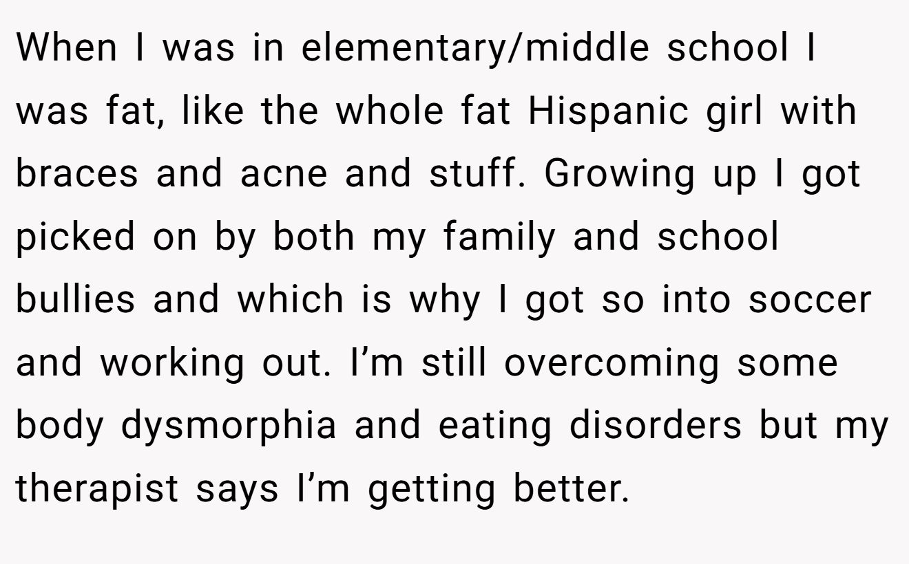 When I was in elementary/middle school I was fat, like the whole fat Hispanic girl with braces and acne and stuff. Growing up I got picked on by both my family and school bullies and which is why I got so into soccer and working out. I’m still overcoming some body dysmorphia and eating disorders but my therapist says I’m getting better.