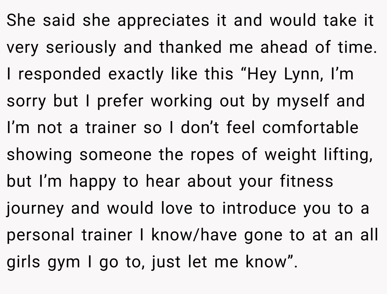 She said she appreciates it and would take it very seriously and thanked me ahead of time. I responded exactly like this “Hey Lynn, I’m sorry but I prefer working out by myself and I’m not a trainer so I don’t feel comfortable showing someone the ropes of weight lifting, but I’m happy to hear about your fitness journey and would love to introduce you to a personal trainer I know/have gone to at an all girls gym I go to, just let me know”.