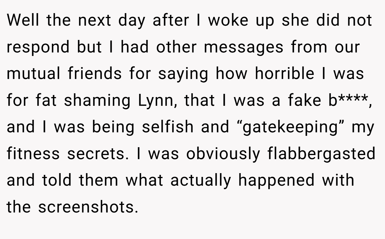 Well the next day after I woke up she did not respond but I had other messages from our mutual friends for saying how horrible I was for fat shaming Lynn, that I was a fake b****, and I was being selfish and “gatekeeping” my fitness secrets. I was obviously flabbergasted and told them what actually happened with the screenshots.