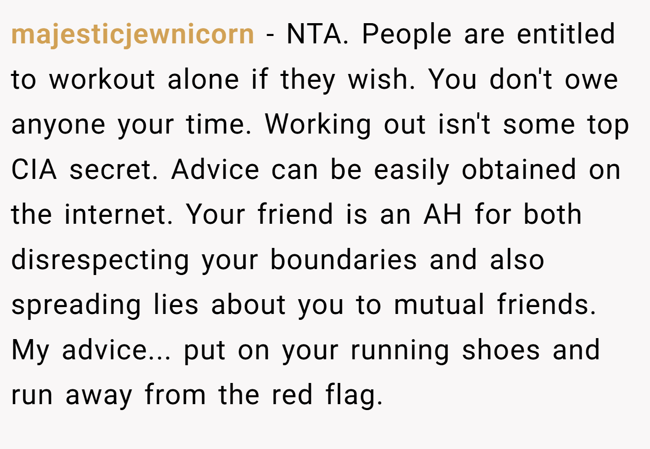 majesticjewnicorn − NTA. People are entitled to workout alone if they wish. You don't owe anyone your time. Working out isn't some top CIA secret. Advice can be easily obtained on the internet. Your friend is an AH for both disrespecting your boundaries and also spreading lies about you to mutual friends. My advice... put on your running shoes and run away from the red flag.