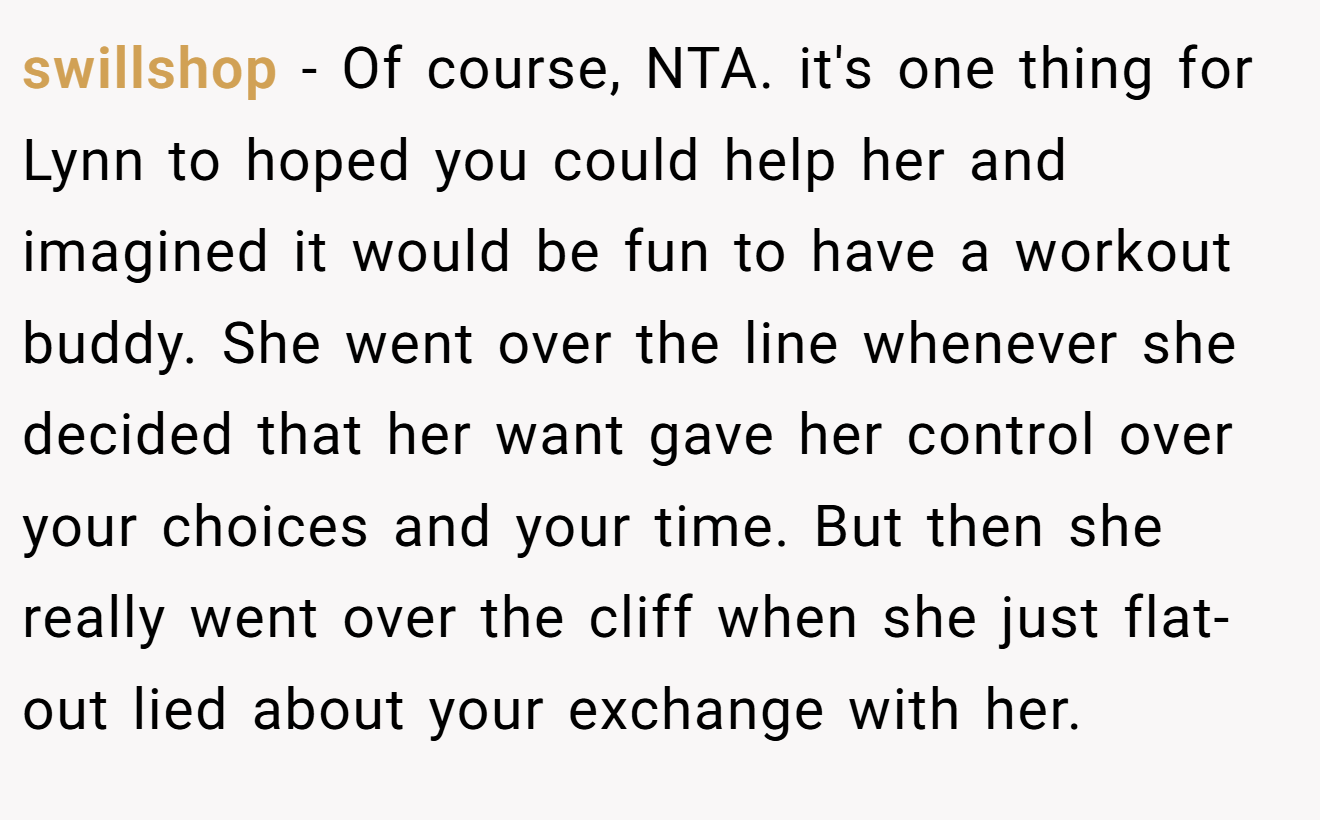 swillshop − Of course, NTA. it's one thing for Lynn to hoped you could help her and imagined it would be fun to have a workout buddy. She went over the line whenever she decided that her want gave her control over your choices and your time. But then she really went over the cliff when she just flat-out lied about your exchange with her.