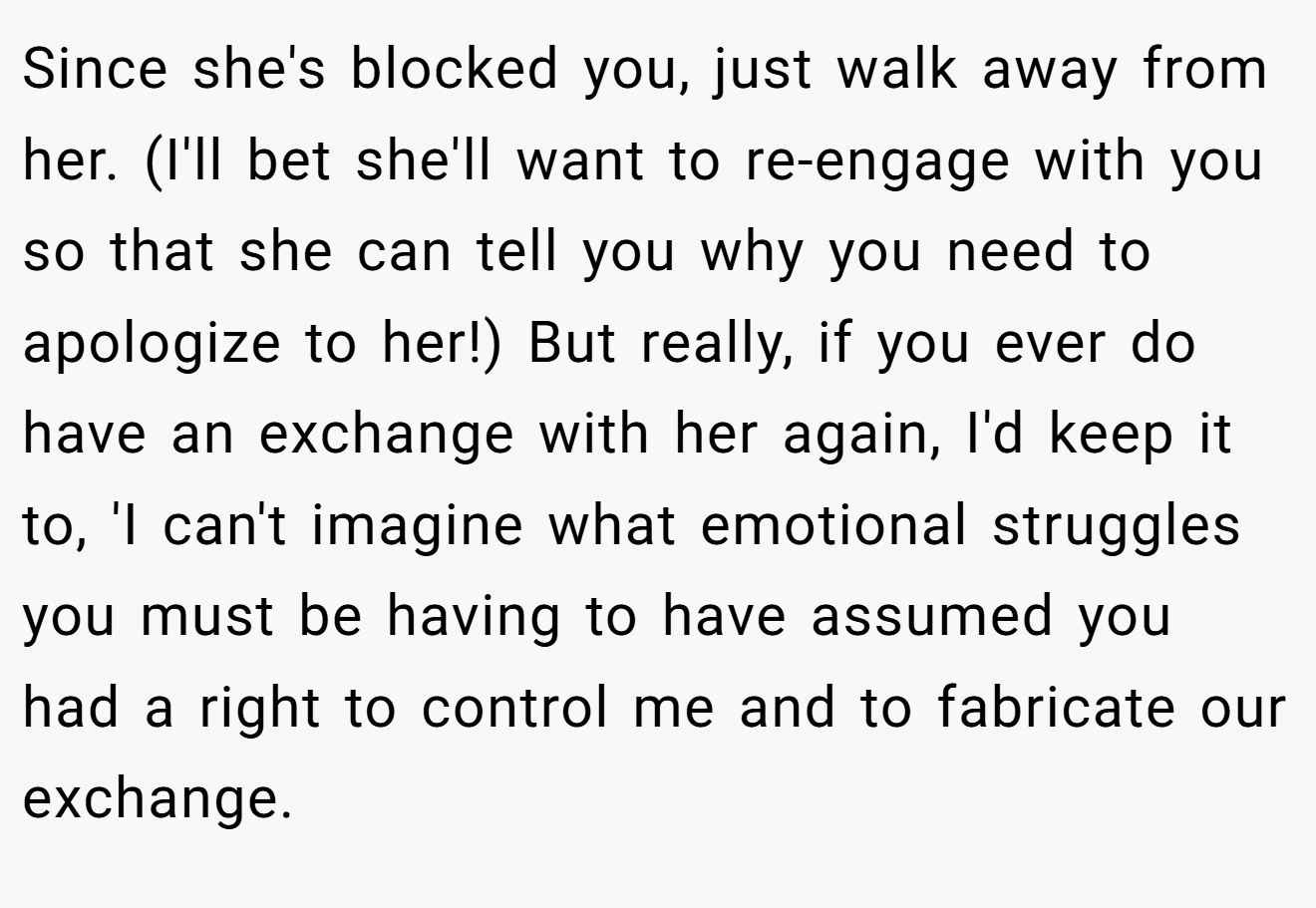 Since she's blocked you, just walk away from her. (I'll bet she'll want to re-engage with you so that she can tell you why you need to apologize to her!) But really, if you ever do have an exchange with her again, I'd keep it to, 'I can't imagine what emotional struggles you must be having to have assumed you had a right to control me and to fabricate our exchange.