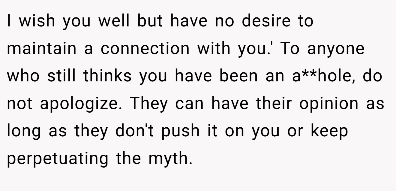 I wish you well but have no desire to maintain a connection with you.' To anyone who still thinks you have been an a**hole, do not apologize. They can have their opinion as long as they don't push it on you or keep perpetuating the myth.