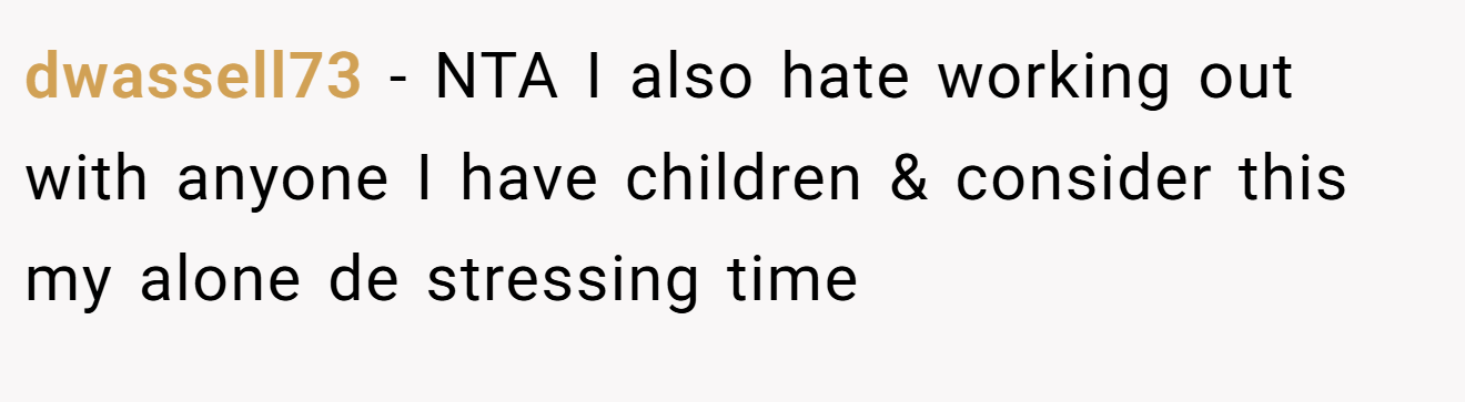 dwassell73 − NTA I also hate working out with anyone I have children & consider this my alone de stressing time