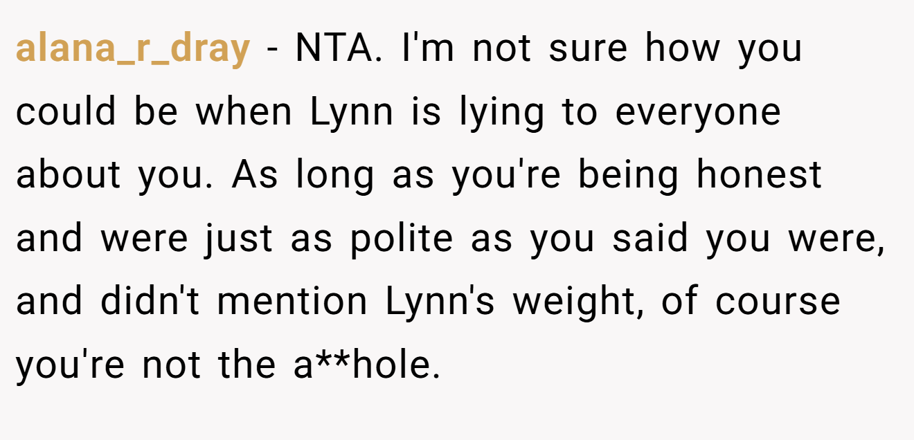 alana_r_dray − NTA. I'm not sure how you could be when Lynn is lying to everyone about you. As long as you're being honest and were just as polite as you said you were, and didn't mention Lynn's weight, of course you're not the a**hole.