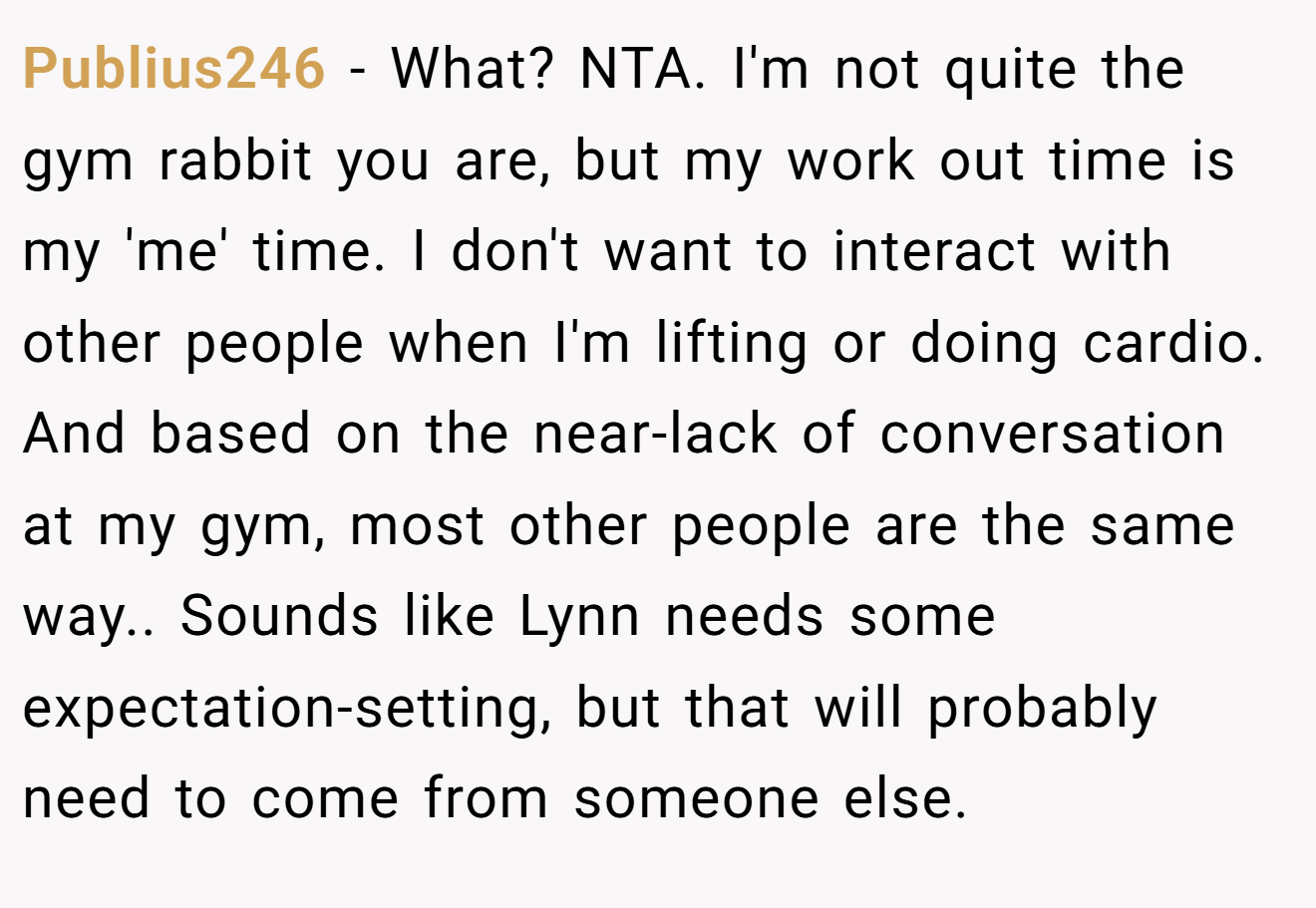 Publius246 − What? NTA. I'm not quite the gym rabbit you are, but my work out time is my 'me' time. I don't want to interact with other people when I'm lifting or doing cardio. And based on the near-lack of conversation at my gym, most other people are the same way.. Sounds like Lynn needs some expectation-setting, but that will probably need to come from someone else.