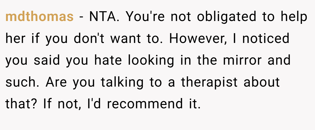 mdthomas − NTA. You're not obligated to help her if you don't want to. However, I noticed you said you hate looking in the mirror and such. Are you talking to a therapist about that? If not, I'd recommend it.