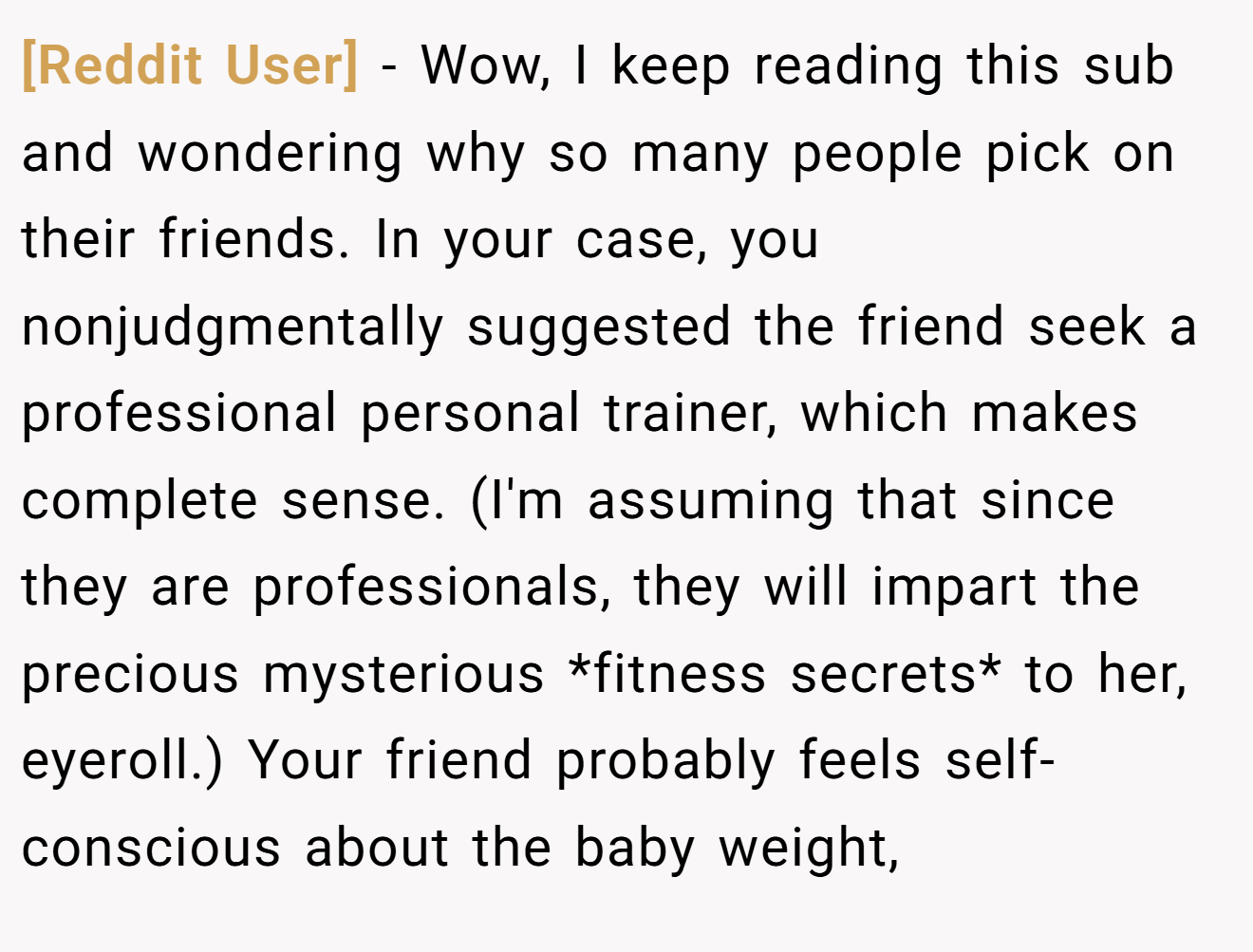 [Reddit User] − Wow, I keep reading this sub and wondering why so many people pick on their friends. In your case, you nonjudgmentally suggested the friend seek a professional personal trainer, which makes complete sense. (I'm assuming that since they are professionals, they will impart the precious mysterious *fitness secrets* to her, eyeroll.) Your friend probably feels self-conscious about the baby weight,