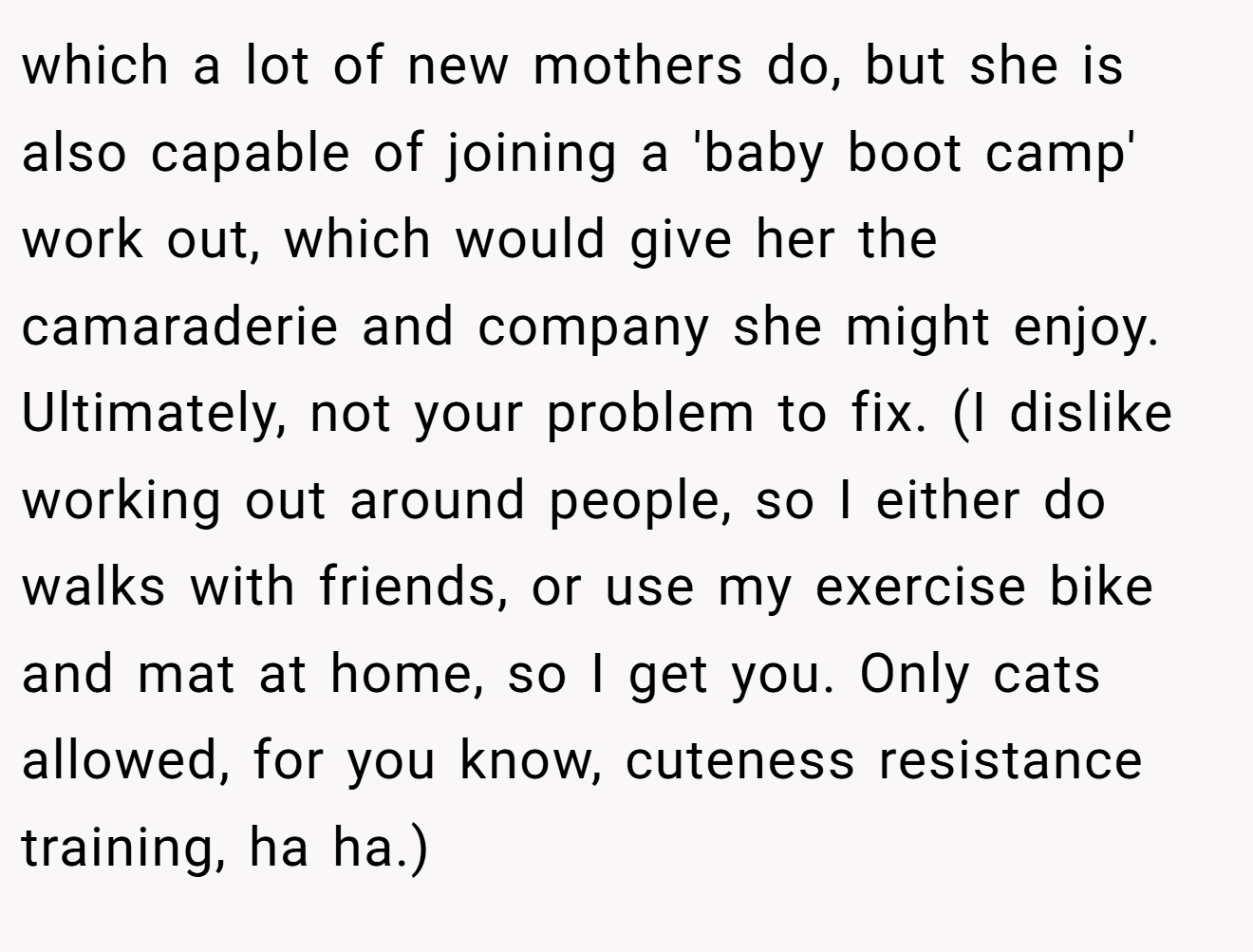 which a lot of new mothers do, but she is also capable of joining a 'baby boot camp' work out, which would give her the camaraderie and company she might enjoy. Ultimately, not your problem to fix. (I dislike working out around people, so I either do walks with friends, or use my exercise bike and mat at home, so I get you. Only cats allowed, for you know, cuteness resistance training, ha ha.)