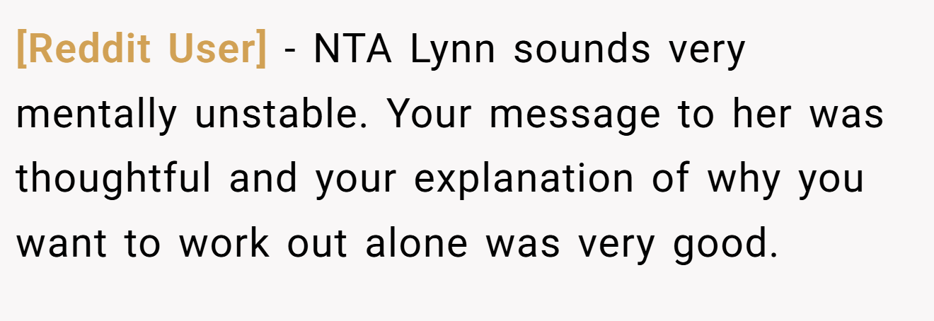 [Reddit User] − NTA Lynn sounds very mentally unstable. Your message to her was thoughtful and your explanation of why you want to work out alone was very good.