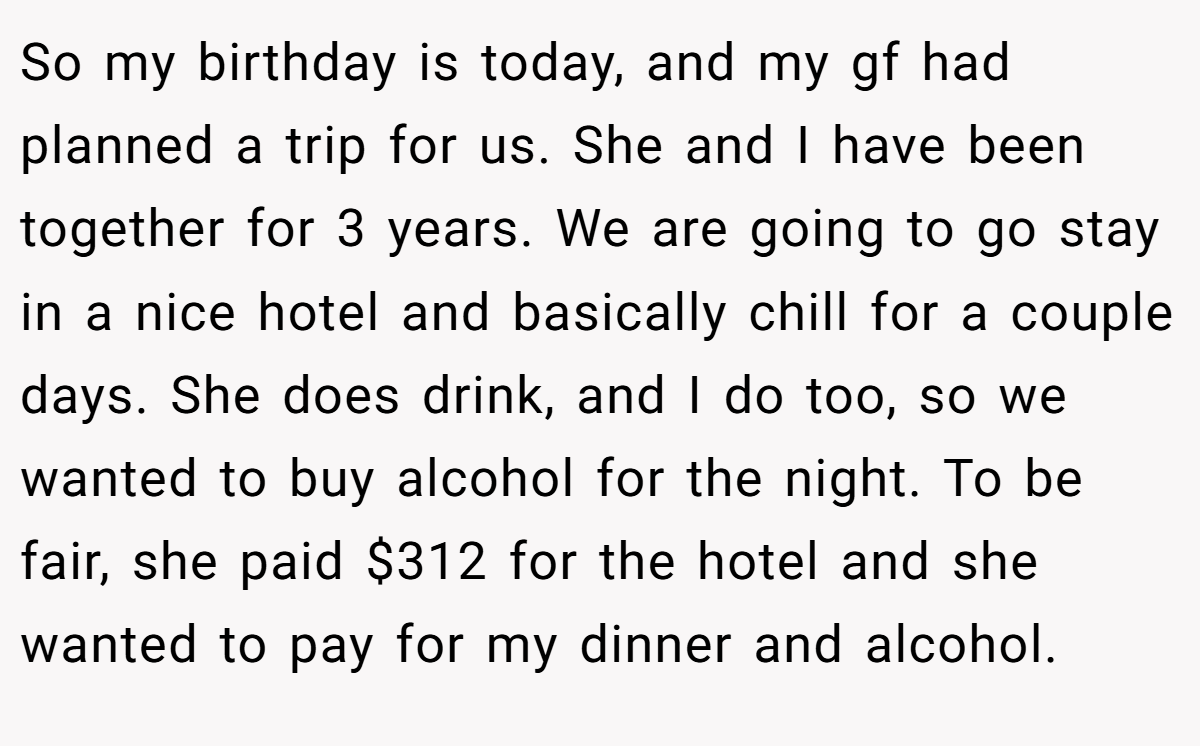 So my birthday is today, and my gf had planned a trip for us. She and I have been together for 3 years. We are going to go stay in a nice hotel and basically chill for a couple days. She does drink, and I do too, so we wanted to buy alcohol for the night. To be fair, she paid $312 for the hotel and she wanted to pay for my dinner and alcohol.