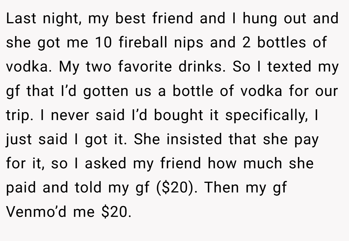 Last night, my best friend and I hung out and she got me 10 fireball nips and 2 bottles of vodka. My two favorite drinks. So I texted my gf that I’d gotten us a bottle of vodka for our trip. I never said I’d bought it specifically, I just said I got it. She insisted that she pay for it, so I asked my friend how much she paid and told my gf ($20). Then my gf Venmo’d me $20.