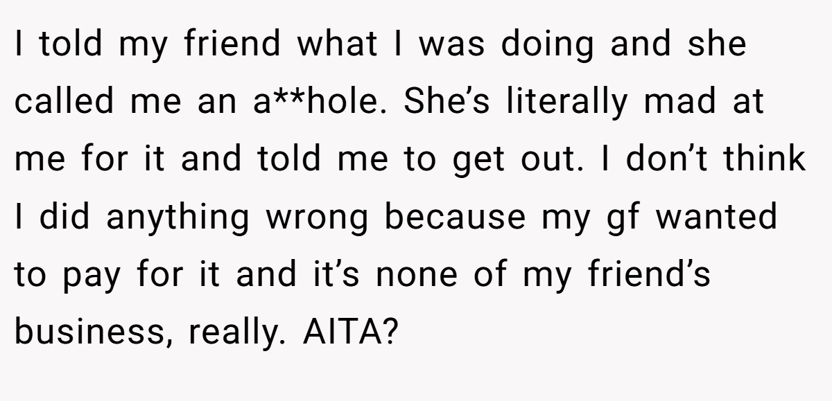 I told my friend what I was doing and she called me an a**hole. She’s literally mad at me for it and told me to get out. I don’t think I did anything wrong because my gf wanted to pay for it and it’s none of my friend’s business, really. AITA?