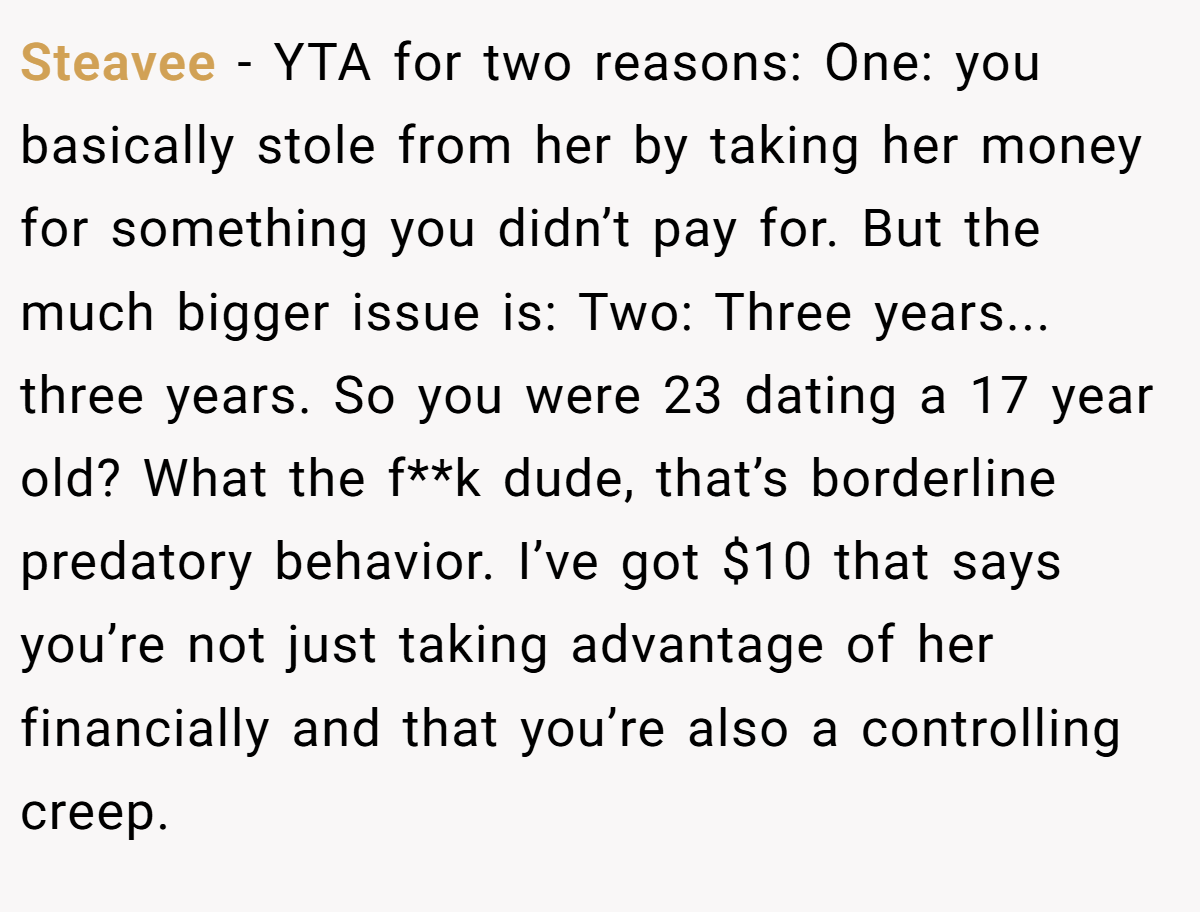 Steavee − YTA for two reasons: One: you basically stole from her by taking her money for something you didn’t pay for. But the much bigger issue is: Two: Three years... three years. So you were 23 dating a 17 year old? What the f**k dude, that’s borderline predatory behavior. I’ve got $10 that says you’re not just taking advantage of her financially and that you’re also a controlling creep.