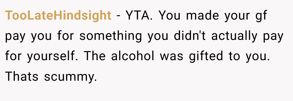 TooLateHindsight − YTA. You made your gf pay you for something you didn't actually pay for yourself. The alcohol was gifted to you. Thats scummy.