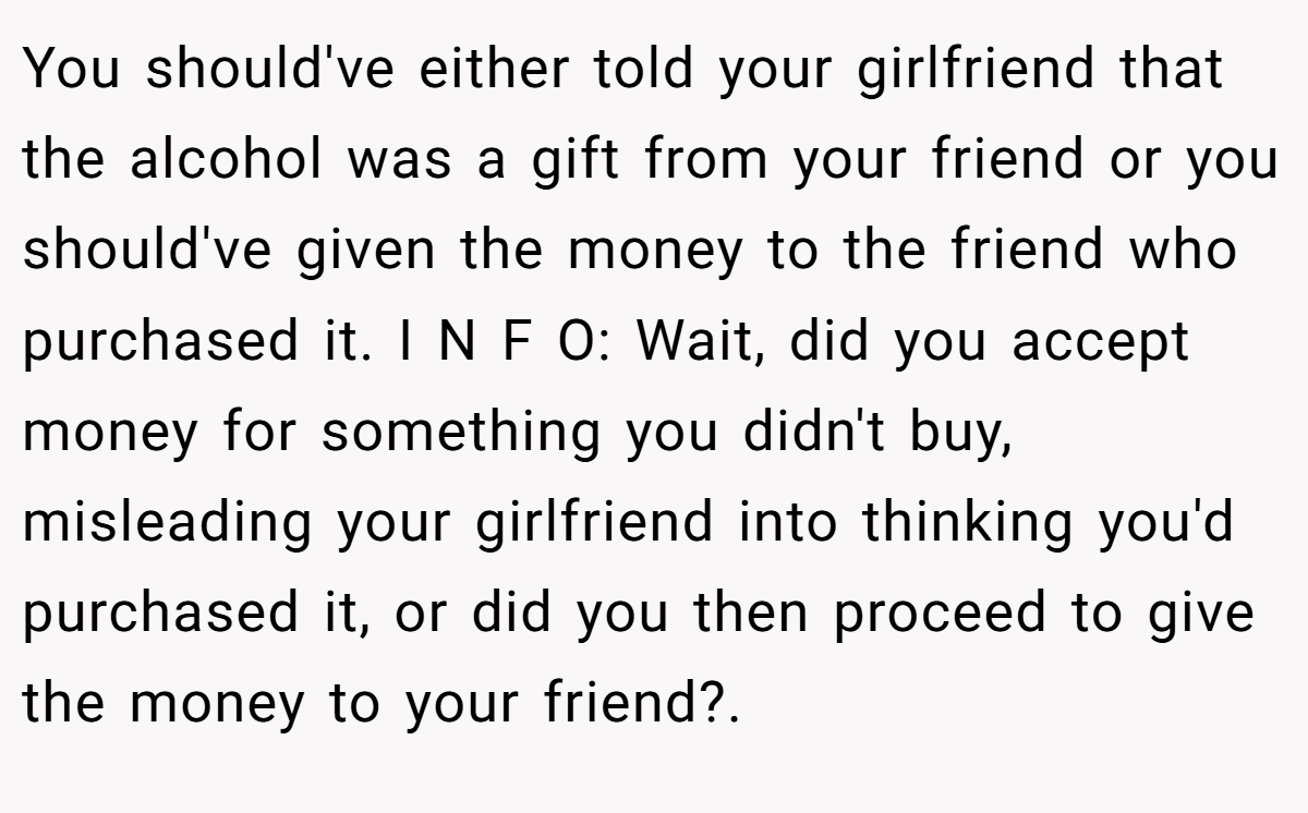 You should've either told your girlfriend that the alcohol was a gift from your friend or you should've given the money to the friend who purchased it. I N F O: Wait, did you accept money for something you didn't buy, misleading your girlfriend into thinking you'd purchased it, or did you then proceed to give the money to your friend?.